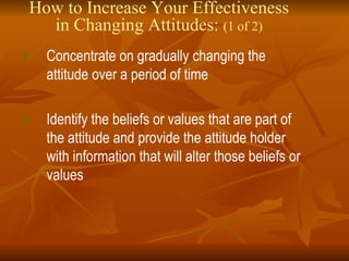 How to Increase Your Effectiveness in Changing Attitudes:  (1 of 2) Concentrate on gradually changing the attitude over a period of time Identify the beliefs or values that are part of the attitude and provide the attitude holder with information that will alter those beliefs or values 