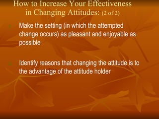 How to Increase Your Effectiveness in Changing Attitudes:  (2 of 2) Make the setting (in which the attempted change occurs) as pleasant and enjoyable as possible Identify reasons that changing the attitude is to the advantage of the attitude holder 