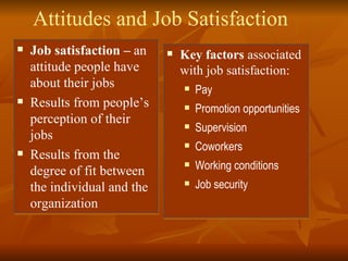 Attitudes and Job Satisfaction Job satisfaction –  an attitude people have about their jobs Results from people’s perception of their jobs Results from the degree of fit between the individual and the organization Key factors  associated with job satisfaction: Pay Promotion opportunities Supervision Coworkers Working conditions Job security 