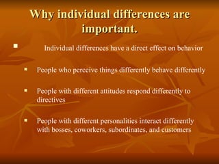 Why individual differences are important. Individual differences have a direct effect on behavior People who perceive things differently behave differently People with different attitudes respond differently to directives People with different personalities interact differently with bosses, coworkers, subordinates, and customers 