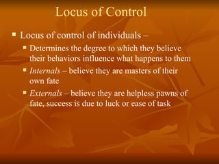 Locus of Control Locus of control of individuals –  Determines the degree to which they believe their behaviors influence what happens to them Internals  – believe they are masters of their own fate Externals  – believe they are helpless pawns of fate, success is due to luck or ease of task 