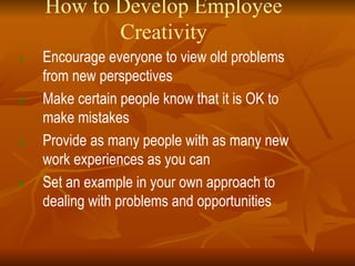 How to Develop Employee Creativity Encourage everyone to view old problems from new perspectives Make certain people know that it is OK to make mistakes Provide as many people with as many new work experiences as you can Set an example in your own approach to dealing with problems and opportunities 