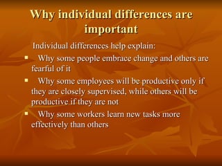 Why individual differences are important Individual differences help explain: Why some people embrace change and others are fearful of it Why some employees will be productive only if they are closely supervised, while others will be productive if they are not Why some workers learn new tasks more effectively than others 