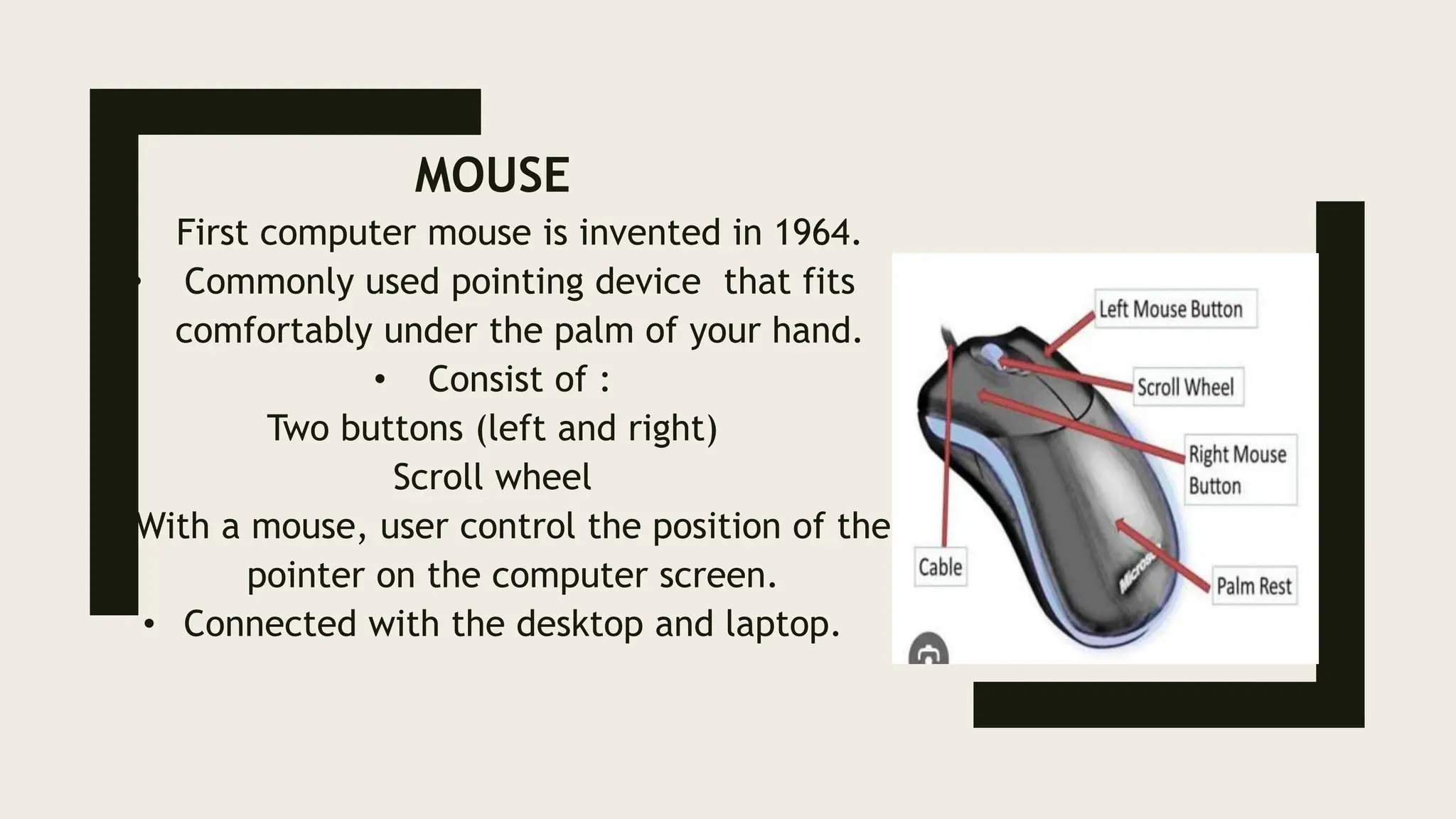 MOUSE
• First computer mouse is invented in 1964.
• Commonly used pointing device that fits
comfortably under the palm of your hand.
• Consist of :
Two buttons (left and right)
Scroll wheel
• With a mouse, user control the position of the
pointer on the computer screen.
• Connected with the desktop and laptop.
 