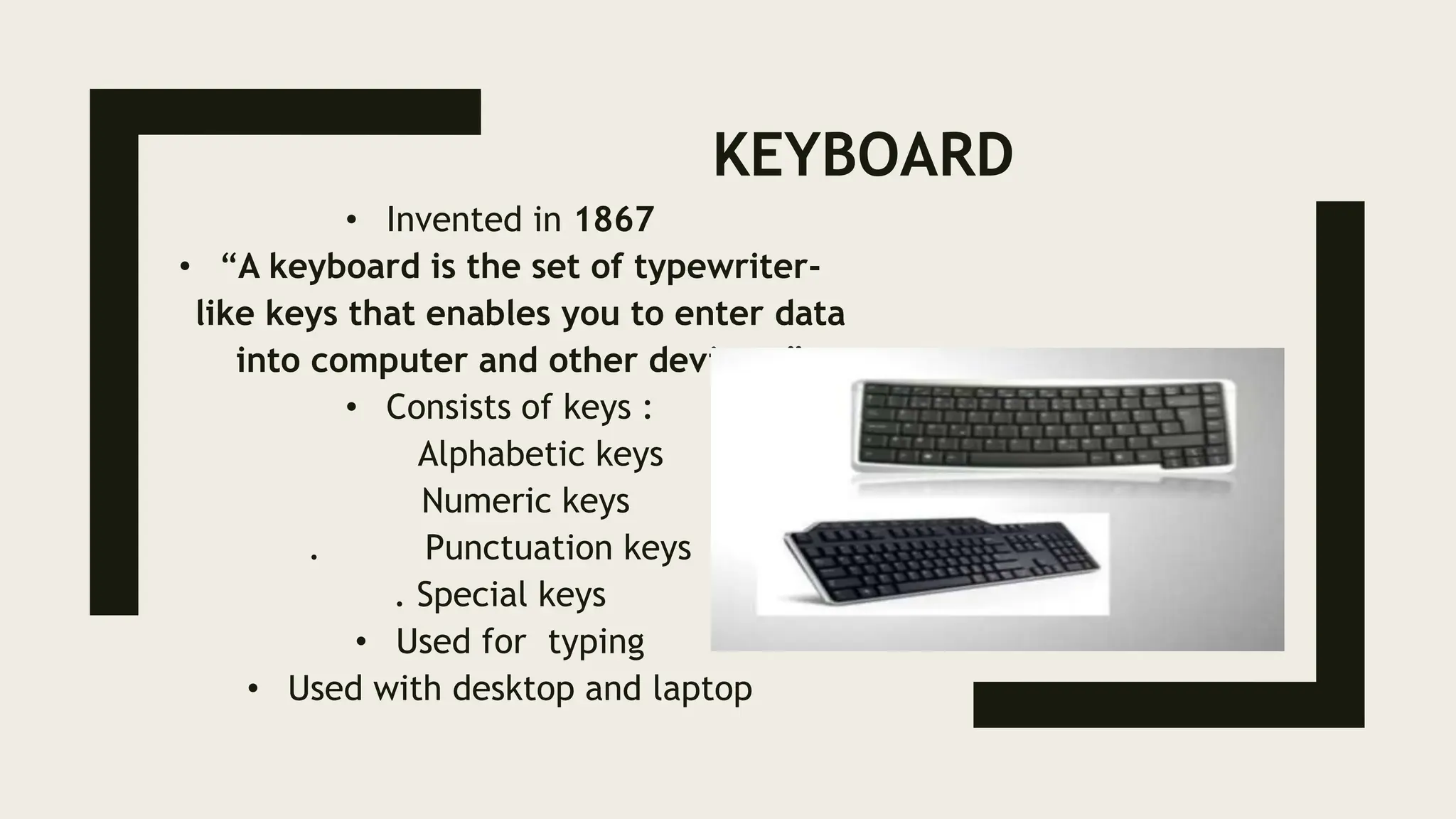 KEYBOARD
• Invented in 1867
• “A keyboard is the set of typewriter-
like keys that enables you to enter data
into computer and other devices.”
• Consists of keys :
Alphabetic keys
Numeric keys
. Punctuation keys
. Special keys
• Used for typing
• Used with desktop and laptop
 