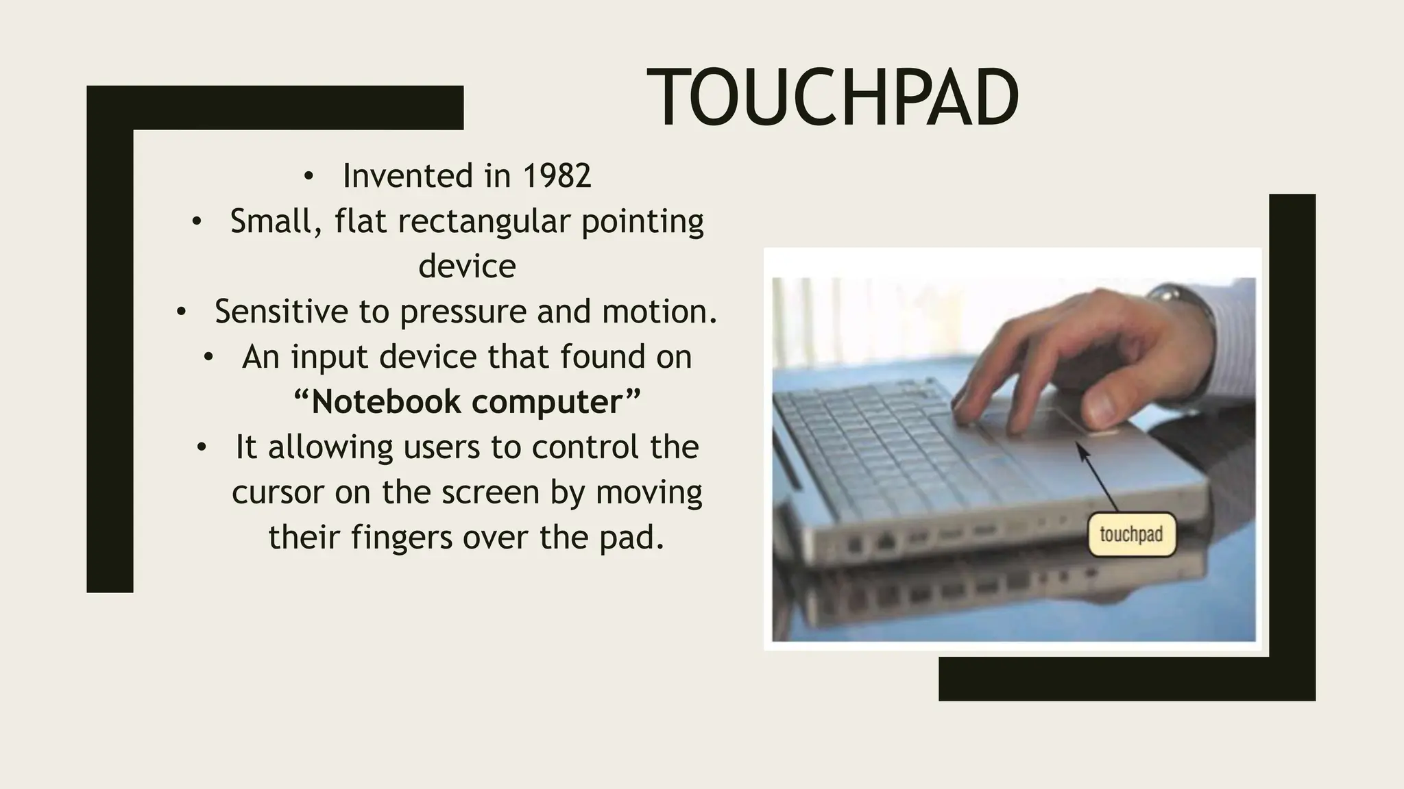 TOUCHPAD
• Invented in 1982
• Small, flat rectangular pointing
device
• Sensitive to pressure and motion.
• An input device that found on
“Notebook computer”
• It allowing users to control the
cursor on the screen by moving
their fingers over the pad.
 
