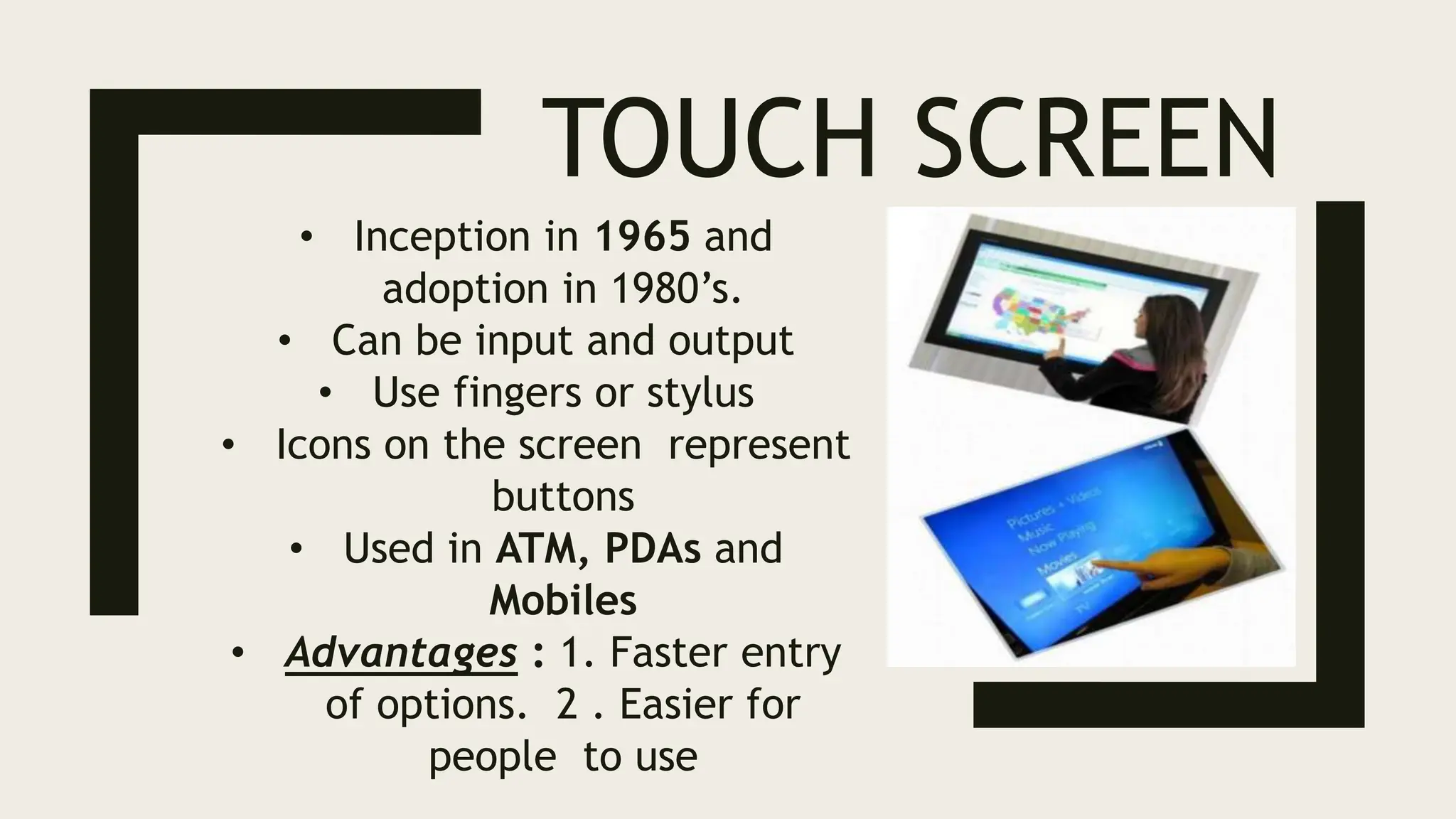 TOUCH SCREEN
• Inception in 1965 and
adoption in 1980’s.
• Can be input and output
• Use fingers or stylus
• Icons on the screen represent
buttons
• Used in ATM, PDAs and
Mobiles
• Advantages : 1. Faster entry
of options. 2 . Easier for
people to use
 