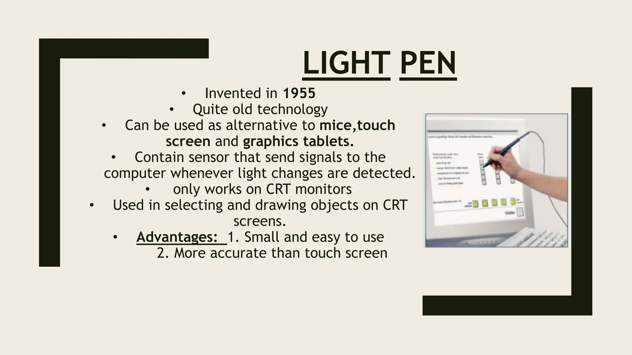 LIGHT PEN
• Invented in 1955
• Quite old technology
• Can be used as alternative to mice,touch
screen and graphics tablets.
• Contain sensor that send signals to the
computer whenever light changes are detected.
• only works on CRT monitors
• Used in selecting and drawing objects on CRT
screens.
• Advantages: 1. Small and easy to use
2. More accurate than touch screen
 