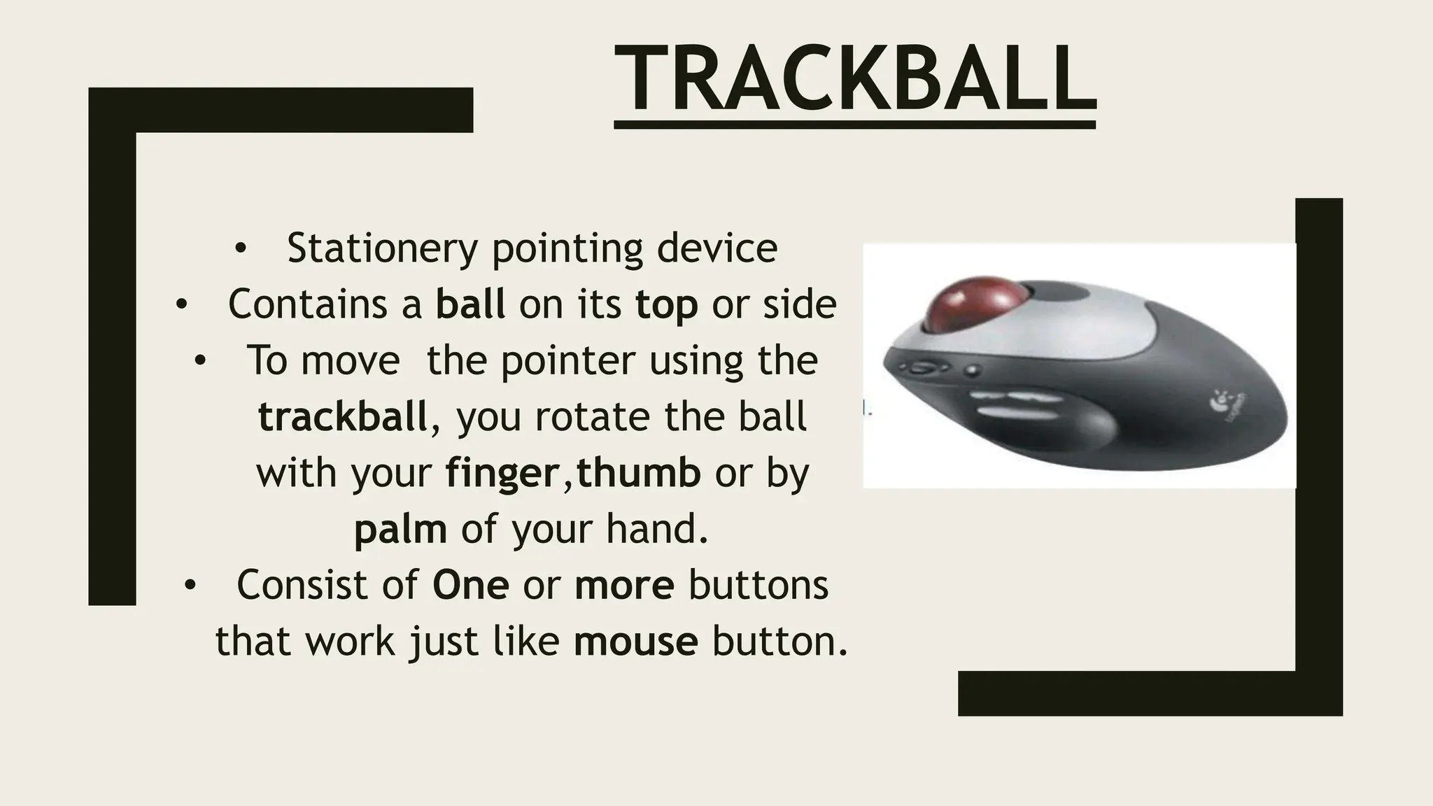 TRACKBALL
• Stationery pointing device
• Contains a ball on its top or side
• To move the pointer using the
trackball, you rotate the ball
with your finger,thumb or by
palm of your hand.
• Consist of One or more buttons
that work just like mouse button.
 
