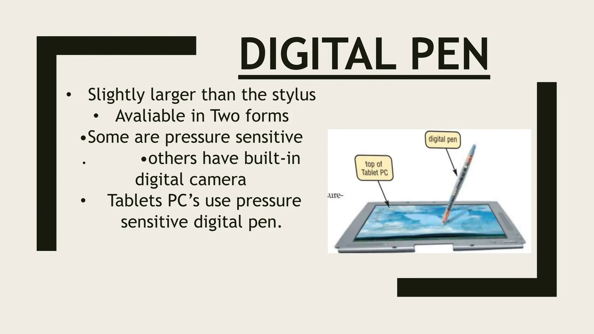 DIGITAL PEN
• Slightly larger than the stylus
• Avaliable in Two forms
•Some are pressure sensitive
. •others have built-in
digital camera
• Tablets PC’s use pressure
sensitive digital pen.
 