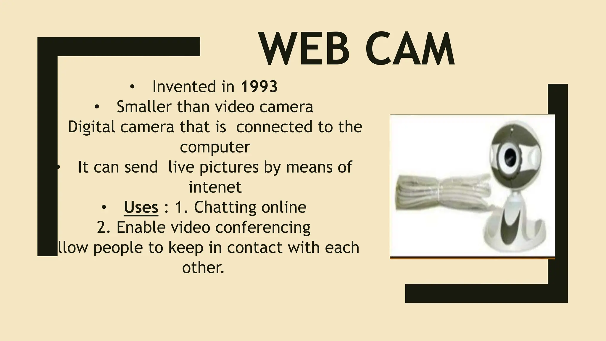WEB CAM
• Invented in 1993
• Smaller than video camera
• Digital camera that is connected to the
computer
• It can send live pictures by means of
intenet
• Uses : 1. Chatting online
2. Enable video conferencing
Allow people to keep in contact with each
other.
 