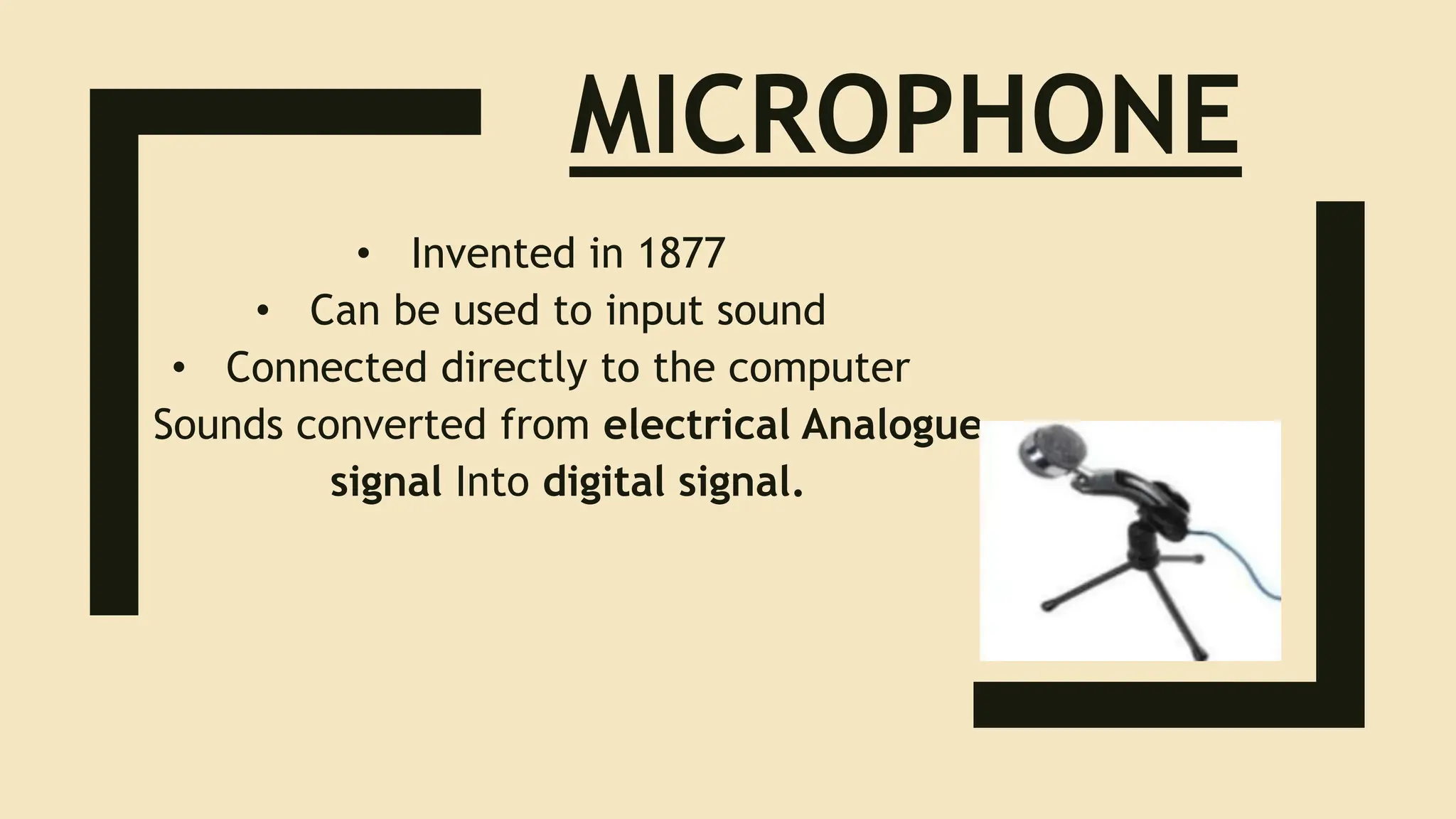 MICROPHONE
• Invented in 1877
• Can be used to input sound
• Connected directly to the computer
• Sounds converted from electrical Analogue
signal Into digital signal.
 