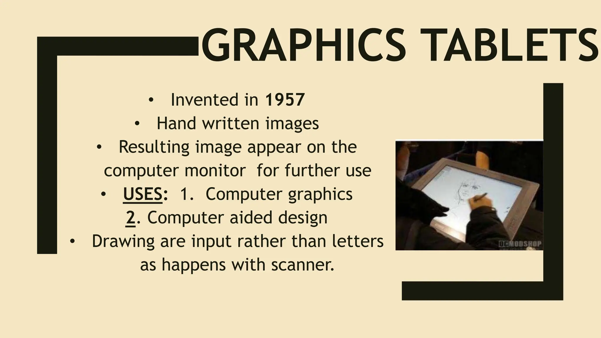 GRAPHICS TABLETS
• Invented in 1957
• Hand written images
• Resulting image appear on the
computer monitor for further use
• USES: 1. Computer graphics
2. Computer aided design
• Drawing are input rather than letters
as happens with scanner.
 
