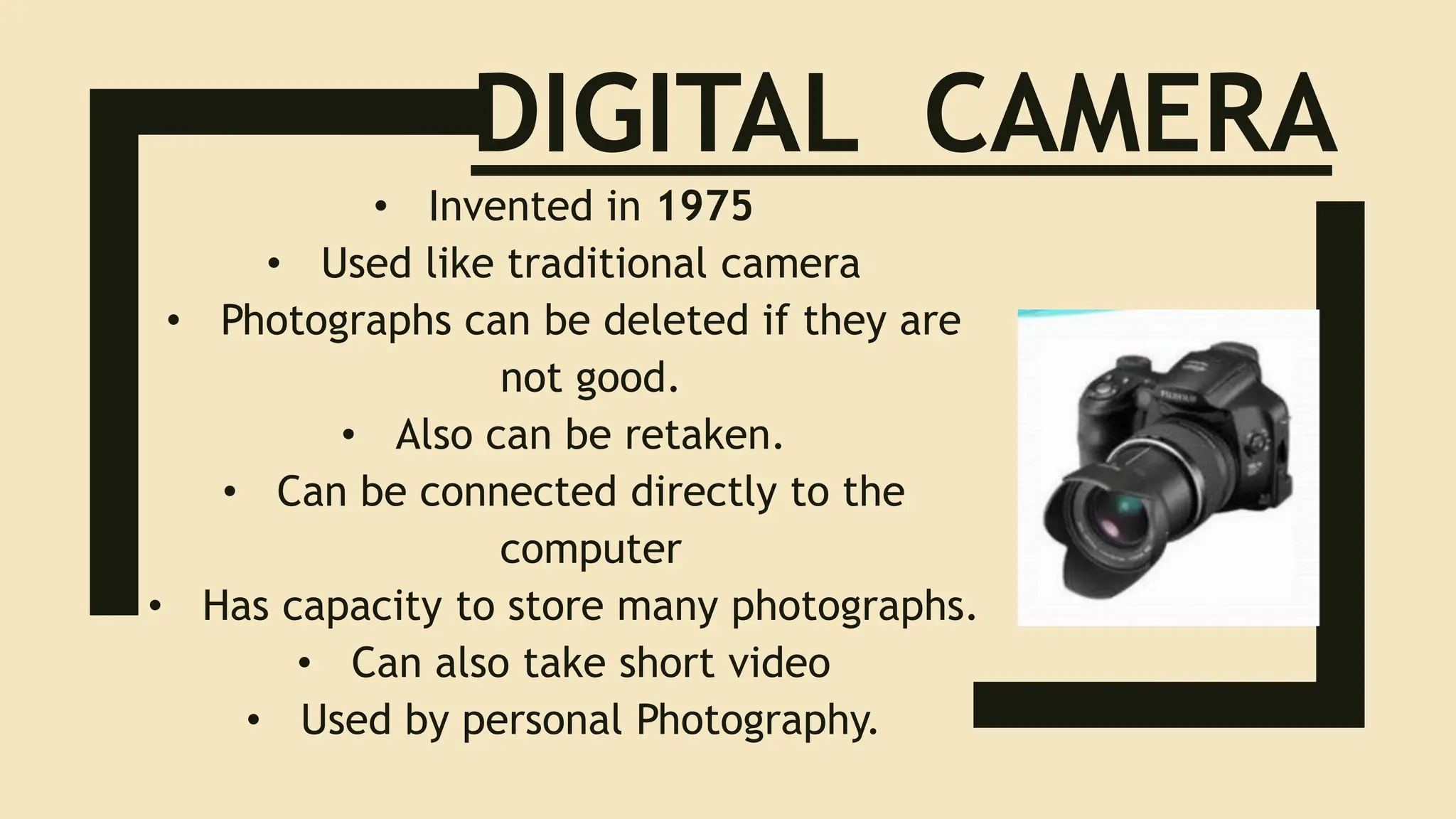 DIGITAL CAMERA
• Invented in 1975
• Used like traditional camera
• Photographs can be deleted if they are
not good.
• Also can be retaken.
• Can be connected directly to the
computer
• Has capacity to store many photographs.
• Can also take short video
• Used by personal Photography.
 
