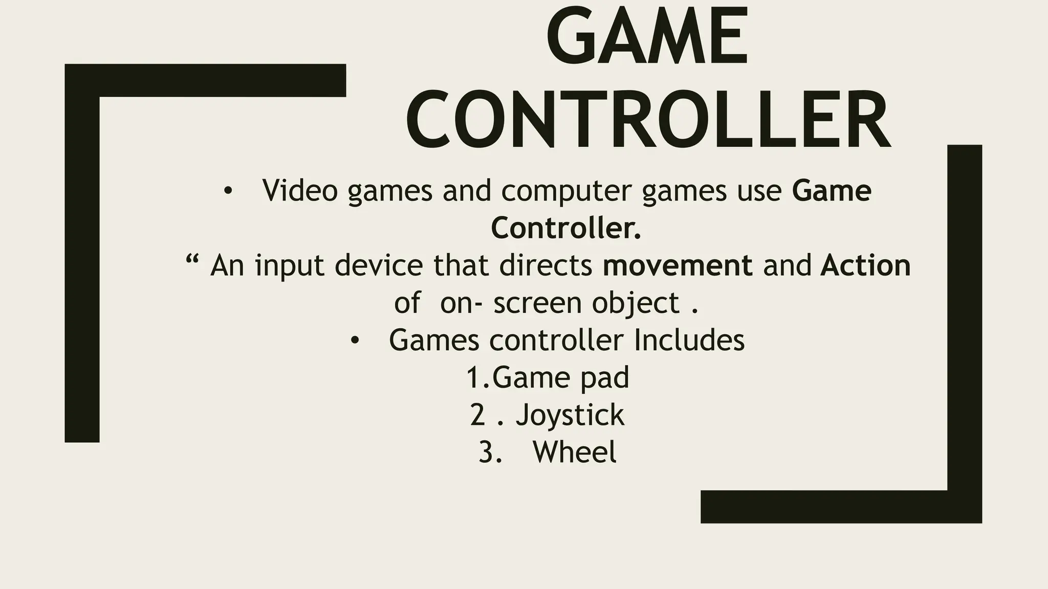 GAME
CONTROLLER
• Video games and computer games use Game
Controller.
“ An input device that directs movement and Action
of on- screen object .
• Games controller Includes
1.Game pad
2 . Joystick
3. Wheel
 
