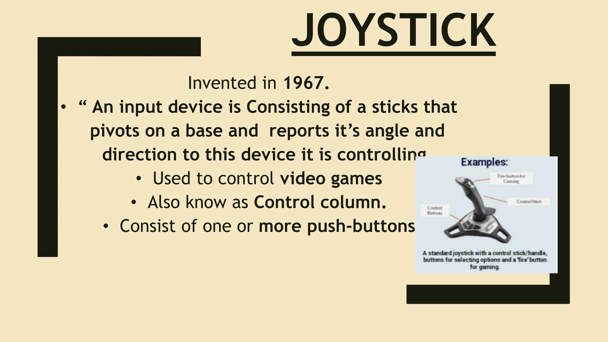 JOYSTICK
Invented in 1967.
• “ An input device is Consisting of a sticks that
pivots on a base and reports it’s angle and
direction to this device it is controlling.
• Used to control video games
• Also know as Control column.
• Consist of one or more push-buttons
 