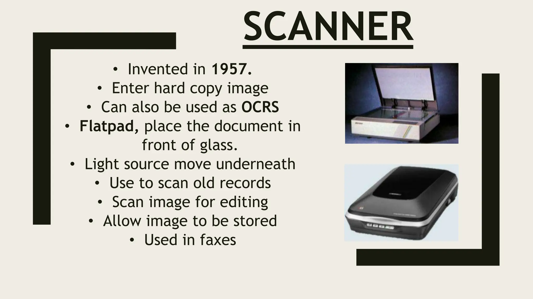 SCANNER
• Invented in 1957.
• Enter hard copy image
• Can also be used as OCRS
• Flatpad, place the document in
front of glass.
• Light source move underneath
• Use to scan old records
• Scan image for editing
• Allow image to be stored
• Used in faxes
 