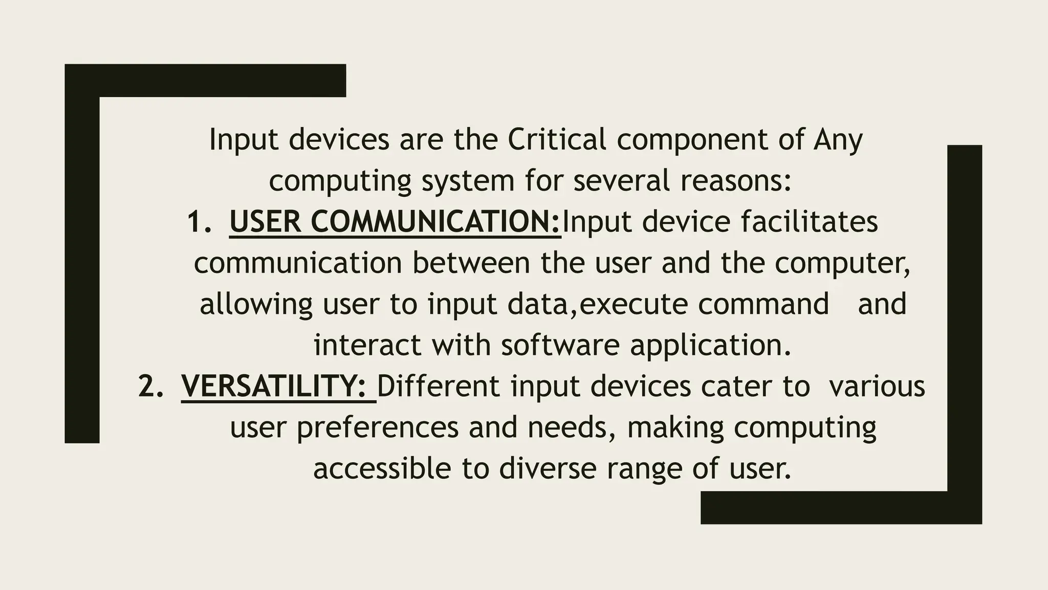 Input devices are the Critical component of Any
computing system for several reasons:
1. USER COMMUNICATION:Input device facilitates
communication between the user and the computer,
allowing user to input data,execute command and
interact with software application.
2. VERSATILITY: Different input devices cater to various
user preferences and needs, making computing
accessible to diverse range of user.
 