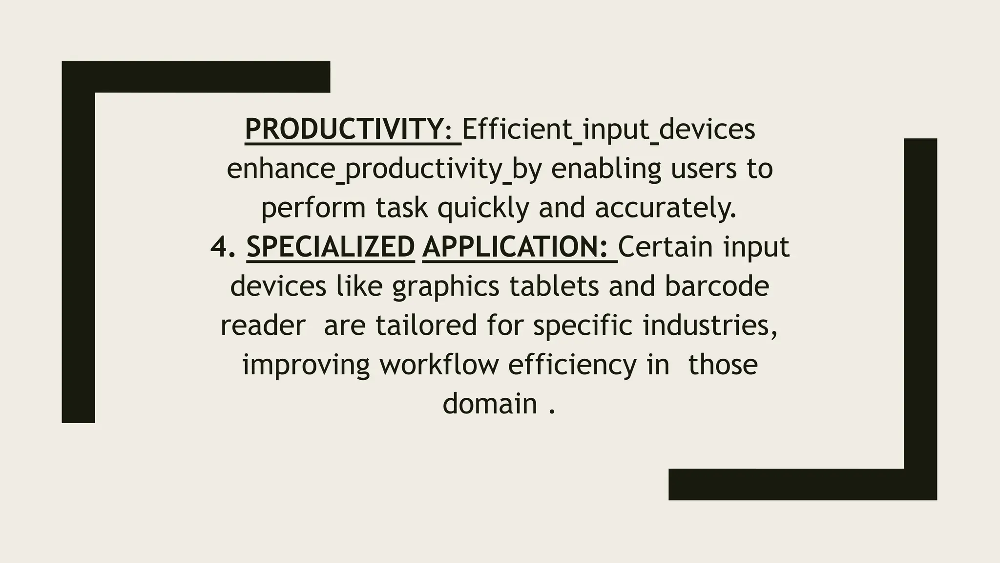 PRODUCTIVITY: Efficient input devices
enhance productivity by enabling users to
perform task quickly and accurately.
4. SPECIALIZED APPLICATION: Certain input
devices like graphics tablets and barcode
reader are tailored for specific industries,
improving workflow efficiency in those
domain .
 