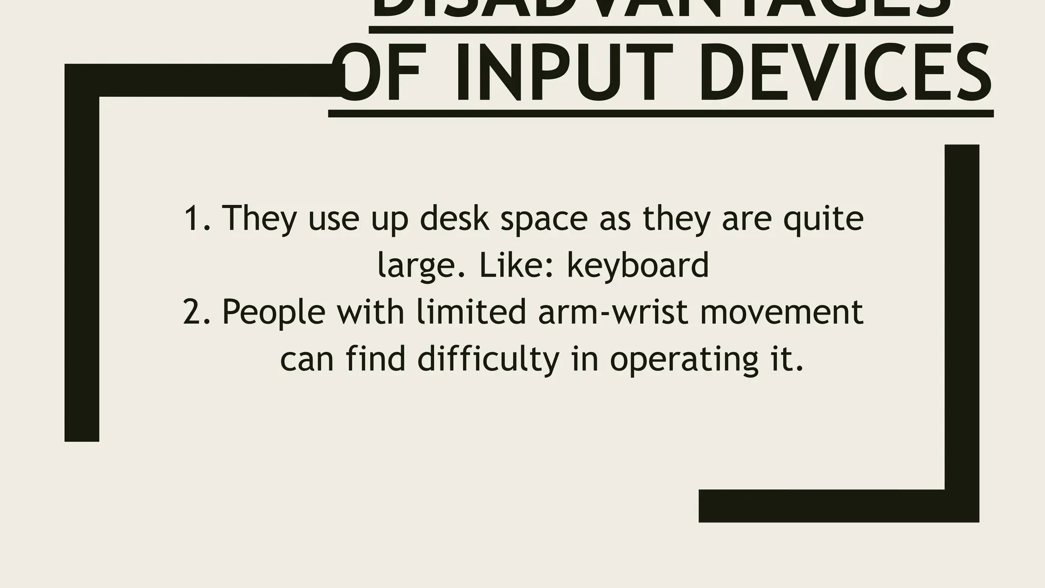 DISADVANTAGES
OF INPUT DEVICES
1. They use up desk space as they are quite
large. Like: keyboard
2. People with limited arm-wrist movement
can find difficulty in operating it.
 