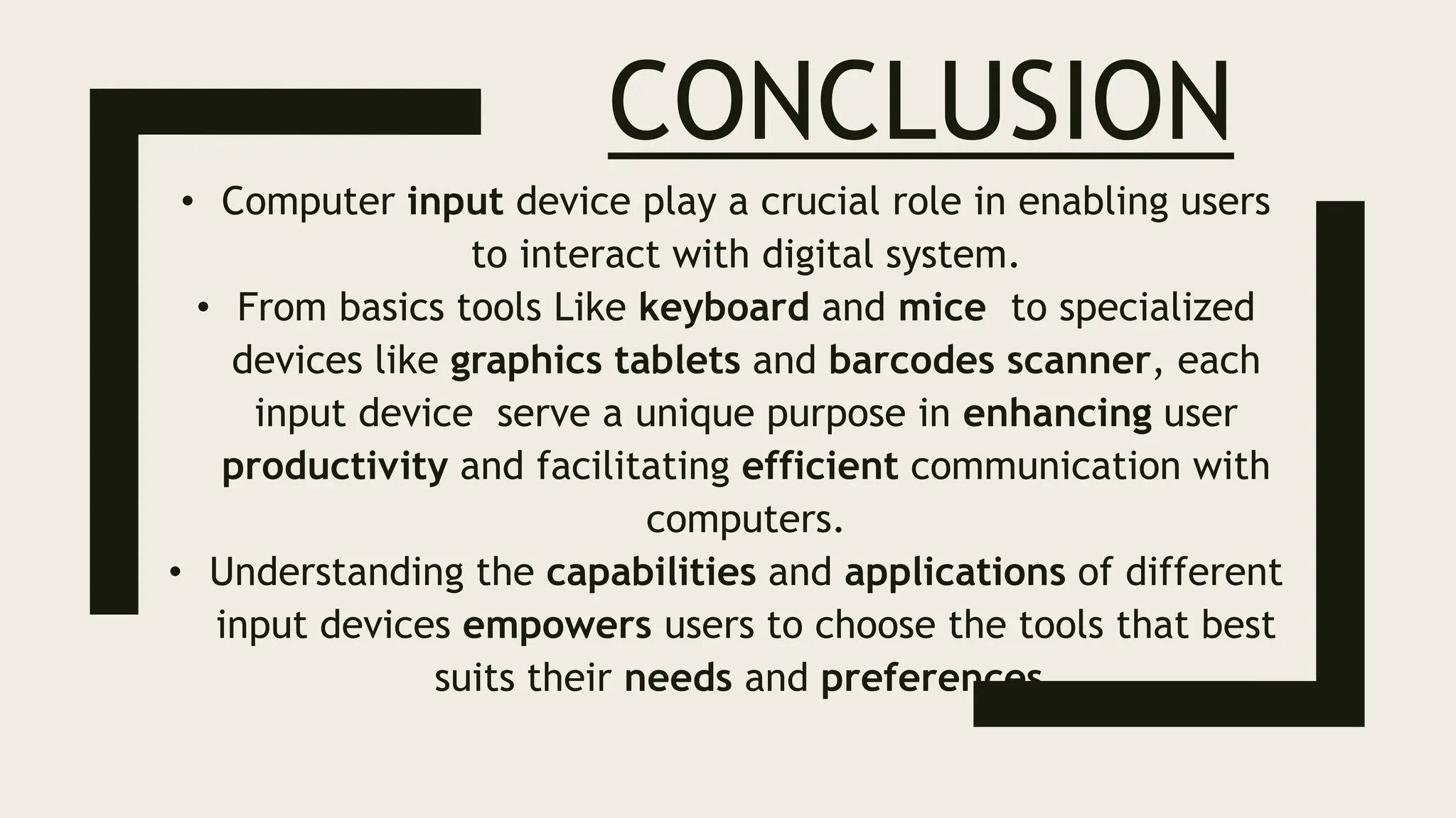 CONCLUSION
• Computer input device play a crucial role in enabling users
to interact with digital system.
• From basics tools Like keyboard and mice to specialized
devices like graphics tablets and barcodes scanner, each
input device serve a unique purpose in enhancing user
productivity and facilitating efficient communication with
computers.
• Understanding the capabilities and applications of different
input devices empowers users to choose the tools that best
suits their needs and preferences.
 