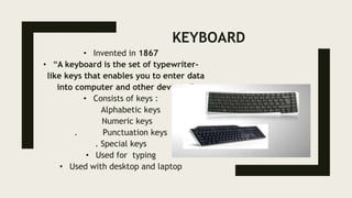 KEYBOARD
• Invented in 1867
• “A keyboard is the set of typewriter-
like keys that enables you to enter data
into computer and other devices.”
• Consists of keys :
Alphabetic keys
Numeric keys
. Punctuation keys
. Special keys
• Used for typing
• Used with desktop and laptop
 