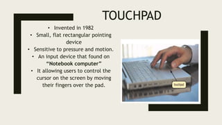 TOUCHPAD
• Invented in 1982
• Small, flat rectangular pointing
device
• Sensitive to pressure and motion.
• An input device that found on
“Notebook computer”
• It allowing users to control the
cursor on the screen by moving
their fingers over the pad.
 