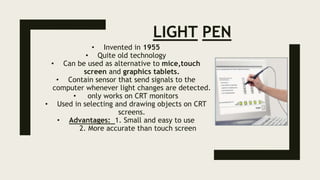 LIGHT PEN
• Invented in 1955
• Quite old technology
• Can be used as alternative to mice,touch
screen and graphics tablets.
• Contain sensor that send signals to the
computer whenever light changes are detected.
• only works on CRT monitors
• Used in selecting and drawing objects on CRT
screens.
• Advantages: 1. Small and easy to use
2. More accurate than touch screen
 