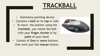 TRACKBALL
• Stationery pointing device
• Contains a ball on its top or side
• To move the pointer using the
trackball, you rotate the ball
with your finger,thumb or by
palm of your hand.
• Consist of One or more buttons
that work just like mouse button.
 