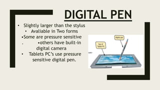 DIGITAL PEN
• Slightly larger than the stylus
• Avaliable in Two forms
•Some are pressure sensitive
. •others have built-in
digital camera
• Tablets PC’s use pressure
sensitive digital pen.
 