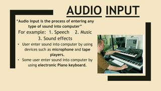 AUDIO INPUT
“Audio input is the process of entering any
type of sound into computer”
For example: 1. Speech 2. Music
3. Sound effects
• User enter sound into computer by using
devices such as microphone and tape
players.
• Some user enter sound into computer by
using electronic Piano keyboard.
 