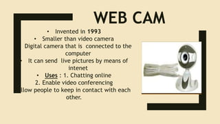 WEB CAM
• Invented in 1993
• Smaller than video camera
• Digital camera that is connected to the
computer
• It can send live pictures by means of
intenet
• Uses : 1. Chatting online
2. Enable video conferencing
Allow people to keep in contact with each
other.
 