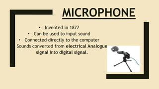 MICROPHONE
• Invented in 1877
• Can be used to input sound
• Connected directly to the computer
• Sounds converted from electrical Analogue
signal Into digital signal.
 