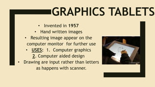 GRAPHICS TABLETS
• Invented in 1957
• Hand written images
• Resulting image appear on the
computer monitor for further use
• USES: 1. Computer graphics
2. Computer aided design
• Drawing are input rather than letters
as happens with scanner.
 