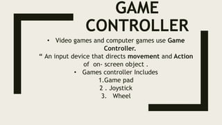 GAME
CONTROLLER
• Video games and computer games use Game
Controller.
“ An input device that directs movement and Action
of on- screen object .
• Games controller Includes
1.Game pad
2 . Joystick
3. Wheel
 