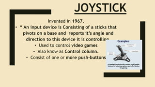 JOYSTICK
Invented in 1967.
• “ An input device is Consisting of a sticks that
pivots on a base and reports it’s angle and
direction to this device it is controlling.
• Used to control video games
• Also know as Control column.
• Consist of one or more push-buttons
 