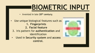 BIOMETRIC INPUT
• Invented in late 20th century.
• Use unique biological features such as
1. Fingerprints
2. Facial feature
3. Iris pattern for authentication and
identification
• Used in Security system and access
control.
 