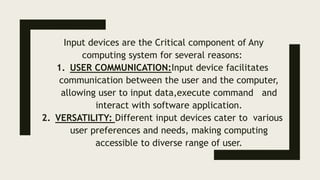 Input devices are the Critical component of Any
computing system for several reasons:
1. USER COMMUNICATION:Input device facilitates
communication between the user and the computer,
allowing user to input data,execute command and
interact with software application.
2. VERSATILITY: Different input devices cater to various
user preferences and needs, making computing
accessible to diverse range of user.
 