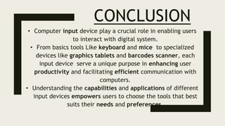 CONCLUSION
• Computer input device play a crucial role in enabling users
to interact with digital system.
• From basics tools Like keyboard and mice to specialized
devices like graphics tablets and barcodes scanner, each
input device serve a unique purpose in enhancing user
productivity and facilitating efficient communication with
computers.
• Understanding the capabilities and applications of different
input devices empowers users to choose the tools that best
suits their needs and preferences.
 