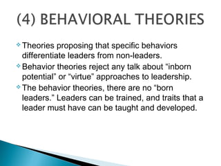  Theories proposing that specific behaviors
differentiate leaders from non-leaders.
 Behavior theories reject any talk about “inborn
potential” or “virtue” approaches to leadership.
 The behavior theories, there are no “born
leaders.” Leaders can be trained, and traits that a
leader must have can be taught and developed.
 