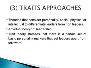  Theories that consider personality, social, physical or
intellectual to differentiate leaders from non leaders.
 A “virtue theory” of leadership.
 Trait theory stresses that there is a certain set of
basic personality markers that set leaders apart from
followers.
 