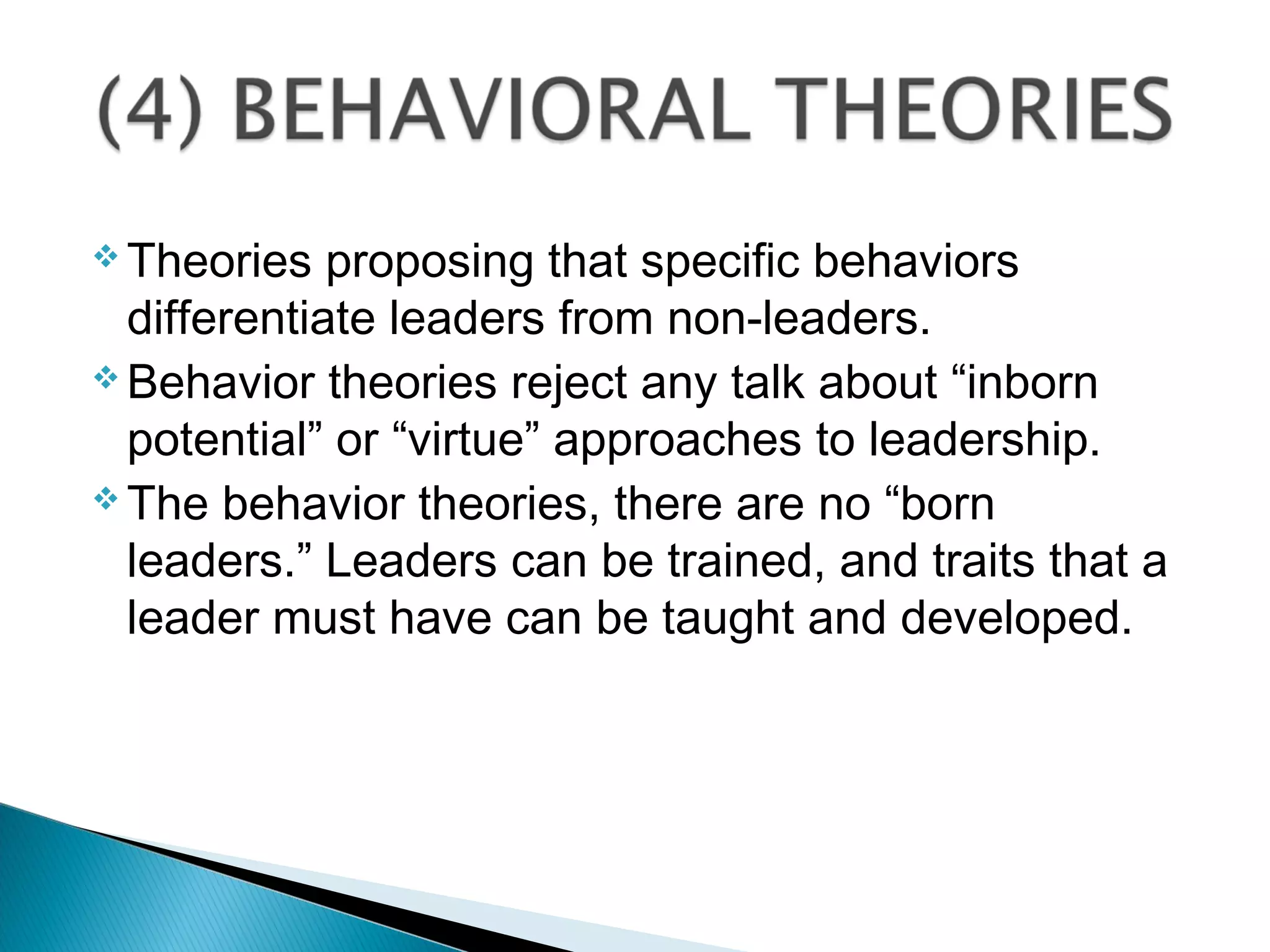  Theories proposing that specific behaviors
differentiate leaders from non-leaders.
 Behavior theories reject any talk about “inborn
potential” or “virtue” approaches to leadership.
 The behavior theories, there are no “born
leaders.” Leaders can be trained, and traits that a
leader must have can be taught and developed.
 