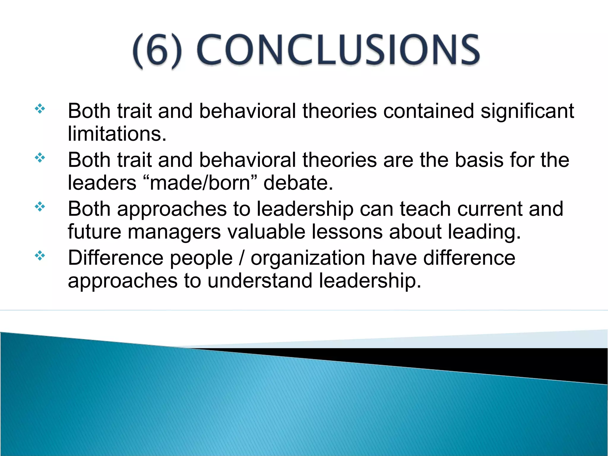  Both trait and behavioral theories contained significant
limitations.
 Both trait and behavioral theories are the basis for the
leaders “made/born” debate.
 Both approaches to leadership can teach current and
future managers valuable lessons about leading.
 Difference people / organization have difference
approaches to understand leadership.
 
