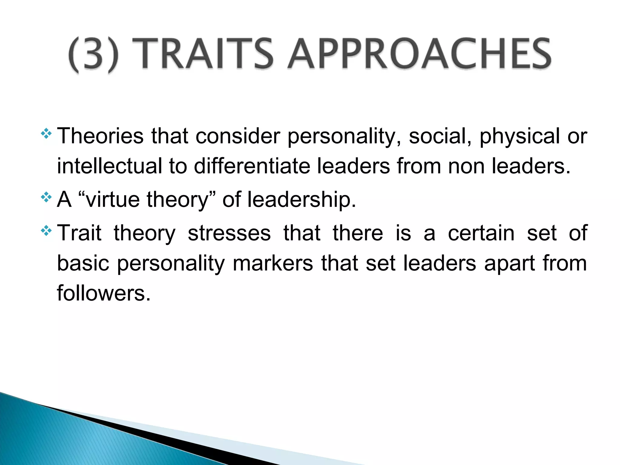  Theories that consider personality, social, physical or
intellectual to differentiate leaders from non leaders.
 A “virtue theory” of leadership.
 Trait theory stresses that there is a certain set of
basic personality markers that set leaders apart from
followers.
 