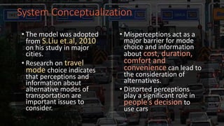 System Conceptualization
• The model was adopted
from S.Liu et.al, 2010
on his study in major
cities.
• Research on travel
mode choice indicates
that perceptions and
information about
alternative modes of
transportation are
important issues to
consider.
• Misperceptions act as a
major barrier for mode
choice and information
about cost, duration,
comfort and
convenience can lead to
the consideration of
alternatives.
• Distorted perceptions
play a significant role in
people’s decision to
use cars
 