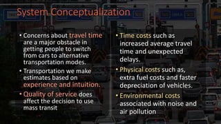 System Conceptualization
• Concerns about travel time
are a major obstacle in
getting people to switch
from cars to alternative
transportation modes.
• Transportation we make
estimates based on
experience and intuition.
• Quality of service does
affect the decision to use
mass transit
• Time costs such as
increased average travel
time and unexpected
delays.
• Physical costs such as,
extra fuel costs and faster
depreciation of vehicles.
• Environmental costs
associated with noise and
air pollution
 