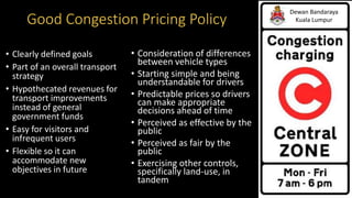Good Congestion Pricing Policy
Dewan Bandaraya
Kuala Lumpur
• Clearly defined goals
• Part of an overall transport
strategy
• Hypothecated revenues for
transport improvements
instead of general
government funds
• Easy for visitors and
infrequent users
• Flexible so it can
accommodate new
objectives in future
• Consideration of differences
between vehicle types
• Starting simple and being
understandable for drivers
• Predictable prices so drivers
can make appropriate
decisions ahead of time
• Perceived as effective by the
public
• Perceived as fair by the
public
• Exercising other controls,
specifically land-use, in
tandem
 