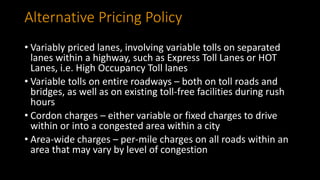 Alternative Pricing Policy
• Variably priced lanes, involving variable tolls on separated
lanes within a highway, such as Express Toll Lanes or HOT
Lanes, i.e. High Occupancy Toll lanes
• Variable tolls on entire roadways – both on toll roads and
bridges, as well as on existing toll-free facilities during rush
hours
• Cordon charges – either variable or fixed charges to drive
within or into a congested area within a city
• Area-wide charges – per-mile charges on all roads within an
area that may vary by level of congestion
 