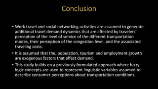 • Work travel and social networking activities are assumed to generate
additional travel demand dynamics that are affected by travelers’
perception of the level of service of the different transportation
modes, their perception of the congestion level, and the associated
traveling costs.
• It is assumed that the, population, tourism and employment growth
are exogenous factors that affect demand.
• This study builds on a previously formulated approach where fuzzy
logic concepts are used to represent linguistic variables assumed to
describe consumer perceptions about transportation conditions.
Conclusion
 