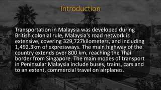 Introduction
Transportation in Malaysia was developed during
British colonial rule, Malaysia's road network is
extensive, covering 329,727kilometers, and including
1,492.3km of expressways. The main highway of the
country extends over 800 km, reaching the Thai
border from Singapore. The main modes of transport
in Peninsular Malaysia include buses, trains, cars and
to an extent, commercial travel on airplanes.
 